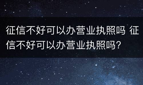 征信不好可以办营业执照吗 征信不好可以办营业执照吗?