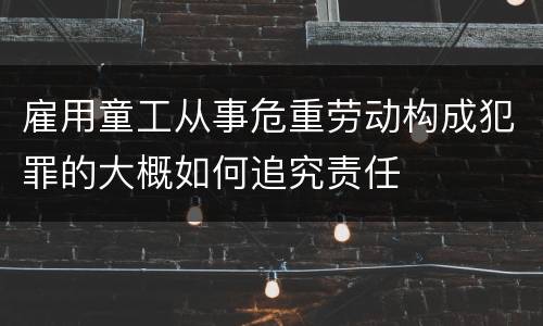 雇用童工从事危重劳动构成犯罪的大概如何追究责任