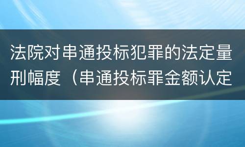 法院对串通投标犯罪的法定量刑幅度（串通投标罪金额认定）
