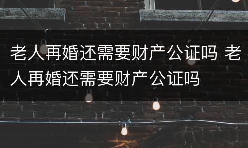 老人再婚还需要财产公证吗 老人再婚还需要财产公证吗
