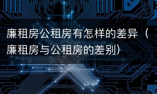 廉租房公租房有怎样的差异（廉租房与公租房的差别）