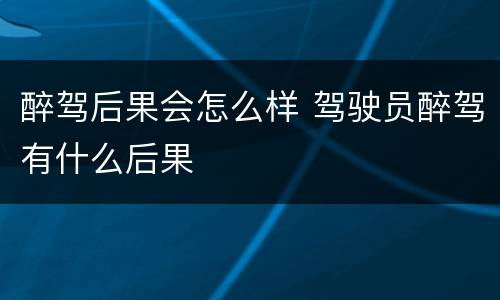 醉驾后果会怎么样 驾驶员醉驾有什么后果