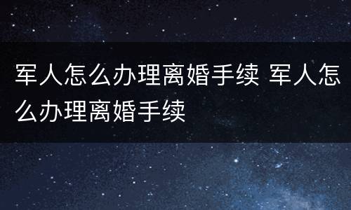 军人怎么办理离婚手续 军人怎么办理离婚手续