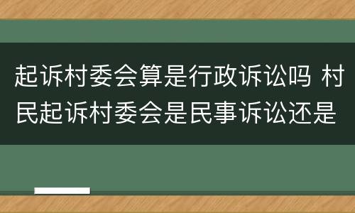 起诉村委会算是行政诉讼吗 村民起诉村委会是民事诉讼还是行政诉讼