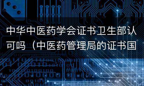 中华中医药学会证书卫生部认可吗（中医药管理局的证书国家认可吗）
