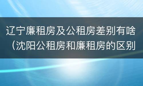辽宁廉租房及公租房差别有啥（沈阳公租房和廉租房的区别）