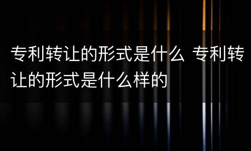 专利转让的形式是什么 专利转让的形式是什么样的