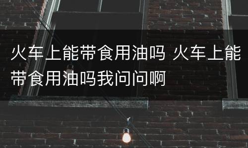 火车上能带食用油吗 火车上能带食用油吗我问问啊