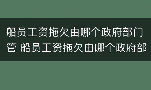 船员工资拖欠由哪个政府部门管 船员工资拖欠由哪个政府部门管辖