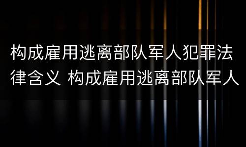 构成雇用逃离部队军人犯罪法律含义 构成雇用逃离部队军人犯罪法律含义是什么