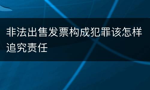非法出售发票构成犯罪该怎样追究责任
