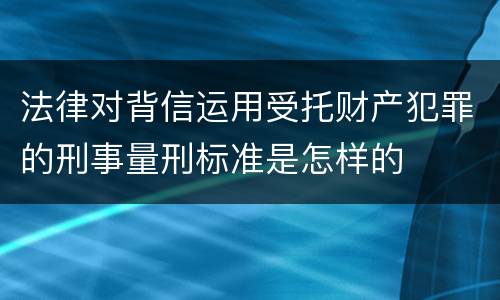 法律对背信运用受托财产犯罪的刑事量刑标准是怎样的