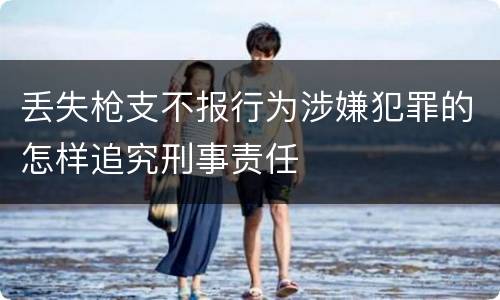 丢失枪支不报行为涉嫌犯罪的怎样追究刑事责任