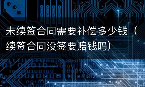 未续签合同需要补偿多少钱（续签合同没签要赔钱吗）
