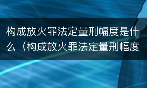 构成放火罪法定量刑幅度是什么（构成放火罪法定量刑幅度是什么）