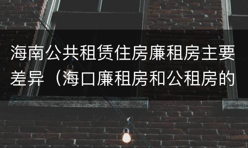 海南公共租赁住房廉租房主要差异（海口廉租房和公租房的区别）