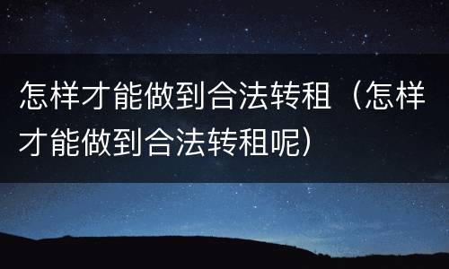 怎样才能做到合法转租（怎样才能做到合法转租呢）