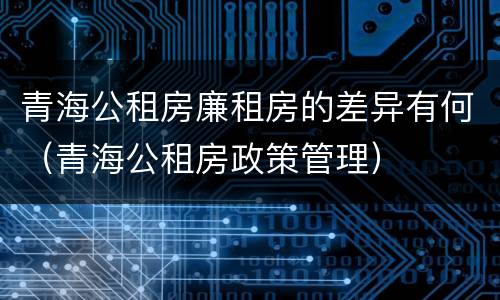 青海公租房廉租房的差异有何（青海公租房政策管理）