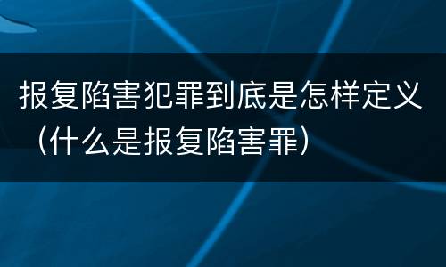 报复陷害犯罪到底是怎样定义（什么是报复陷害罪）