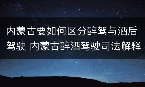 内蒙古要如何区分醉驾与酒后驾驶 内蒙古醉酒驾驶司法解释