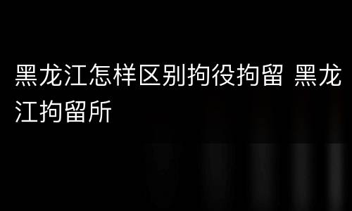 黑龙江怎样区别拘役拘留 黑龙江拘留所