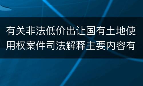有关非法低价出让国有土地使用权案件司法解释主要内容有哪些