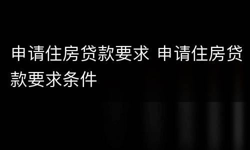 申请住房贷款要求 申请住房贷款要求条件