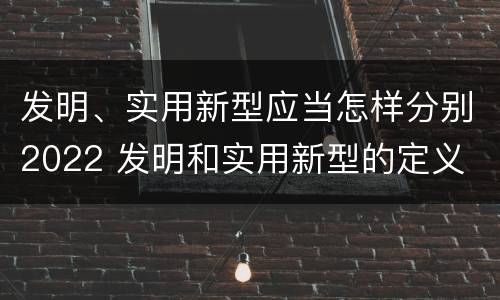 发明、实用新型应当怎样分别2022 发明和实用新型的定义