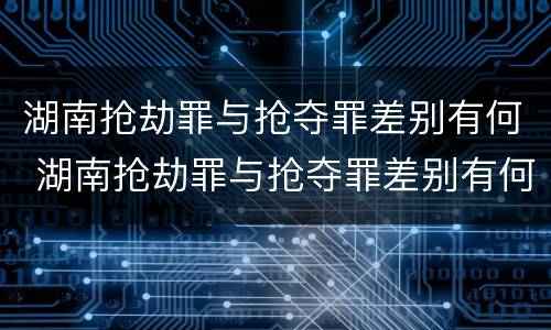 湖南抢劫罪与抢夺罪差别有何 湖南抢劫罪与抢夺罪差别有何关系