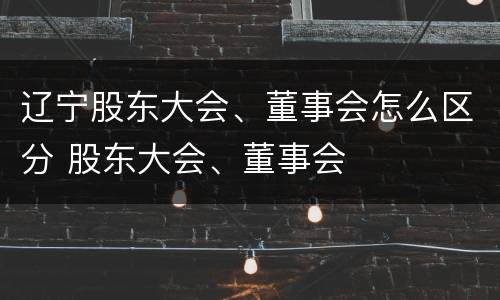 辽宁股东大会、董事会怎么区分 股东大会、董事会