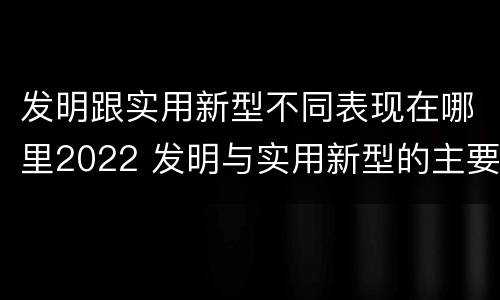 发明跟实用新型不同表现在哪里2022 发明与实用新型的主要区别