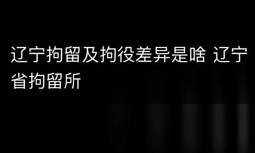 辽宁拘留及拘役差异是啥 辽宁省拘留所