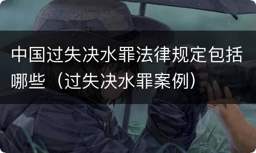 中国过失决水罪法律规定包括哪些（过失决水罪案例）