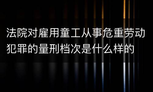 法院对雇用童工从事危重劳动犯罪的量刑档次是什么样的