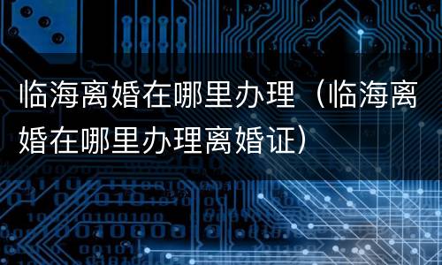 临海离婚在哪里办理（临海离婚在哪里办理离婚证）