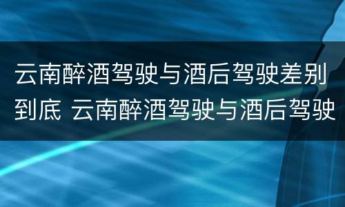 云南醉酒驾驶与酒后驾驶差别到底 云南醉酒驾驶与酒后驾驶差别到底多大