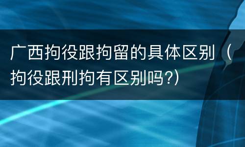 广西拘役跟拘留的具体区别（拘役跟刑拘有区别吗?）