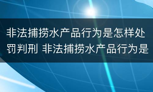 非法捕捞水产品行为是怎样处罚判刑 非法捕捞水产品行为是怎样处罚判刑案例