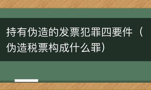 持有伪造的发票犯罪四要件（伪造税票构成什么罪）