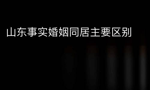 山东事实婚姻同居主要区别