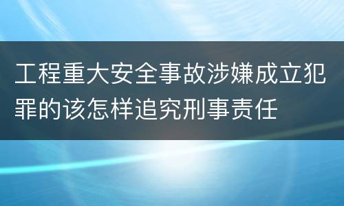 工程重大安全事故涉嫌成立犯罪的该怎样追究刑事责任