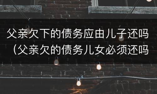 父亲欠下的债务应由儿子还吗（父亲欠的债务儿女必须还吗）