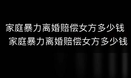家庭暴力离婚赔偿女方多少钱 家庭暴力离婚赔偿女方多少钱啊
