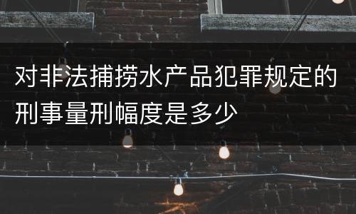 对非法捕捞水产品犯罪规定的刑事量刑幅度是多少
