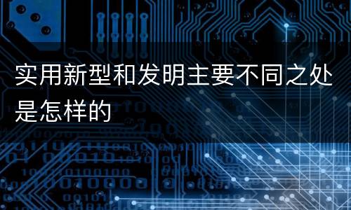实用新型和发明主要不同之处是怎样的