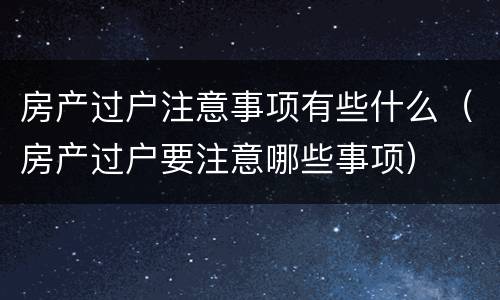 房产过户注意事项有些什么（房产过户要注意哪些事项）
