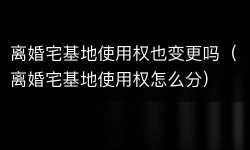 离婚宅基地使用权也变更吗（离婚宅基地使用权怎么分）