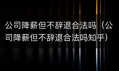 公司降薪但不辞退合法吗（公司降薪但不辞退合法吗知乎）