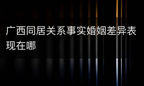 广西同居关系事实婚姻差异表现在哪