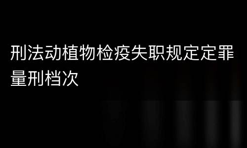 刑法动植物检疫失职规定定罪量刑档次